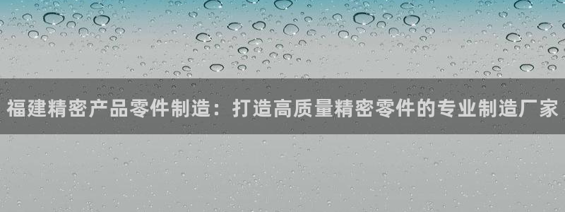 彩神赢钱了吗：福建精密产品零件制造：打造高质量精密零件的专业制造厂家