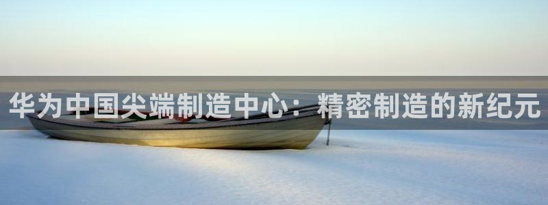 彩神v争霸有限公司：华为中国尖端制造中心：精密制造的新纪元