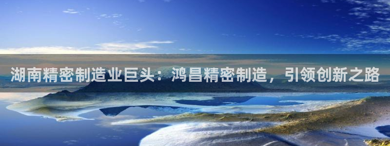 彩神购彩-购彩大厅入口500：湖南精密制造业巨头：鸿昌精密制造，引领创新之路