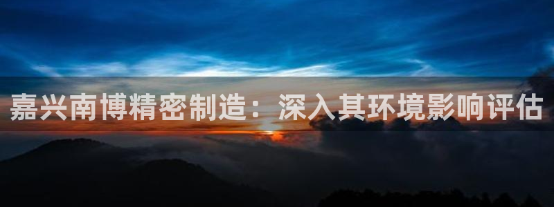 彩神争霸平台：嘉兴南博精密制造：深入其环境影响评估